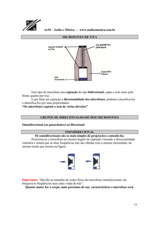 A
M AeM – Áudio e Música - www.audioemusica.com.br
11
MICROFONES DE FITA
Este tipo de microfone tem captação do tipo bidirecional, capta o som tanto pela
frente quanto por traz.
E por falar em captação e direcionalidade dos microfones, podemos classifica-los
e identifica-los por suas propriedades.
“Os microfones captam o som de várias direções”
GRUPOS DE DIRECIONALIDADE DOS MICROFONES
Omnidirecional (ou panorâmico) ou Direcional
OMNIDIRECIONAL
Os omnidirecionais são os mais simples de projeta-los e entende-los.
Posiciona-se o microfone no mesmo ângulo de captação variando a direcionalidade
contrária e notará que as altas freqüências não são obtidas com a mesma intensidade, do
mesmo modo que mostra na figura:
Importante: “Devido ao tamanho do corpo físico do microfone omnidirecional, ele
bloqueia as freqüências mais altas vinda de trás”.
Quanto maior for o corpo, mais próximos de sua características o microfone será.
 