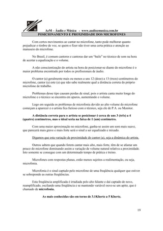 A
M AeM – Áudio e Música - www.audioemusica.com.br
19
POSICIONAMENTO E PROXIMIDADE DOS MICROFONES
Com certos movimentos ao cantar no microfone, tanto pode melhorar quanto
prejudicar o timbre de voz, se quem o fizer não tiver uma certa prática e atenção ao
manuseio do microfone.
No Brasil, é comum cantores e cantoras dar um “baile” no técnico de som na hora
de acertar a equalização e o volume.
A não conscientização do artista na hora de posicionar-se diante do microfone é o
maior problema encontrado por todos os profissionais de áudio.
O cantor (a) geralmente mais ou menos a uns 12 (doze) a 13 (treze) centímetros do
microfone, cantor (a) este (a) que não sabe realmente qual a distância correta do próprio
microfone de trabalho.
Problemas desse tipo causam perdas de sinal, pois o artista canta muito longe do
microfone e o técnico se encontra em apuros, aumentando o volume.
Logo em seguida os problemas de microfonia devido ao alto volume do microfone
começam a aparecer e o artista fica furioso com o técnico, seja ele de P.A. ou Monitor.
A distância correta para o artista se posicionar é cerca de uns 3 (três) a 4
(quatro) centímetros, mas o ideal seria na faixa de 1 (um) centímetro.
Com uma maior aproximação no microfone, ganha-se assim um som mais suave,
que parecerá mais grave e mais forte será o sinal a ser equalizado e mixado.
Digamos que esta variação de proximidade do cantor (a), seja a dinâmica do artista.
Outros sabem que quando forem cantar mais alto, mais forte, têm de se afastar um
pouco do microfone dominando assim a variação de volume natural relativa a proximidade.
Isto somente se consegue com um determinado tempo de prática e treino.
Microfones com respostas planas, estão menos sujeitos a realimentação, ou seja,
microfonia.
Microfonia é o sinal captado pelo microfone de uma freqüência qualquer que estiver
se sobrepondo as outras freqüências.
Esta freqüência amplificada é irradiada pelo alto falante e daí captado de novo,
reamplificado, oscilando uma freqüência e se mantendo variável ouve-se um apito, que é
chamado de microfonia.
As mais conhecidas são em torno de 3.1Khertz a 5 Khertz.
 