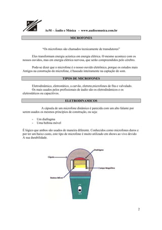 A
M AeM – Áudio e Música - www.audioemusica.com.br
2
MICROFONES
“Os microfones são chamados tecnicamente de transdutores”
Eles transformam energia acústica em energia elétrica. O mesmo acontece com os
nossos ouvidos, mas em energia elétrica nervosa, que serão compreendidos pelo cérebro.
Pode-se dizer que o microfone é o nosso ouvido eletrônico, porque os estudos mais
Antigos na construção do microfone, é baseado inteiramente na captação do som.
TIPOS DE MICROFONES
Eletrodinâmico, eletrostático, a carvão, eletreto,microfones de fita e valvulado.
Os mais usados pelos profissionais de áudio são os eletrodinâmicos e os
eletrostáticos ou capacitivos.
ELETRODINAMICOS
A cápsula de um microfone dinâmico é parecida com um alto falante por
serem usados os mesmos princípios de construção, ou seja:
- Um diafragma
- Uma bobina móvel
É lógico que ambos são usados de maneira diferente. Conhecidos como microfones duros e
por ter um baixo custo, este tipo de microfone é muito utilizado em shows ao vivo devido
A sua durabilidade.
 