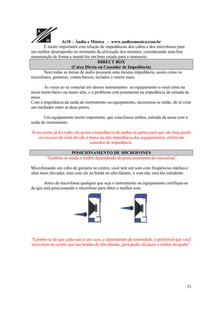 A
M AeM – Áudio e Música - www.audioemusica.com.br
21
É muito importante esta relação de impedâncias dos cabos e dos microfones para
um melhor desempenho no momento da utilização dos mesmos, considerando uma boa
manutenção de forma a mantê-los em bom estado para o manuseio.
DIRECT BOX
(Caixa Direta ou Caseador de Impedância)
Nem todas as mesas de áudio possuem uma mesma impedância, assim como os
microfones, guitarras, contra baixos, teclados e outros mais.
Ás vezes ao se conectar um desses instrumentos ao equipamento o sinal entra na
mesa muito baixo ou muito alto, e o problema está justamente na impedância de estrada da
mesa
Com a impedância da saída do instrumento ou equipamento, necessitou-se então, de se criar
um mediador entre as duas partes.
Um equipamento muito importante, que conciliasse ambos, entrada da mesa com a
saída do instrumento.
O seu nome já diz tudo, ele ajusta a impedância de ambas às partes para que não haja perda
ou excesso de sinal devido a baixa ou alta impedância dos equipamentos, enfim um
caseador de impedância.
POSICIONAMENTO DE MICROFONES
“Também se muda o timbre dependendo do posicionamento do microfone”
Microfonando um cubo de guitarra no centro, você terá um som com freqüências médias e
altas mais elevadas, mas com ele na borda no alto-falante, o som não será tão estridente.
Antes de microfonar qualquer que seja o instrumento ou equipamento certifique-se
de que está posicionando o microfone para obter o melhor som.
“Lembre-se de que cada caso é um caso, e dependendo da sonoridade, é preferível que você
microfone no centro que nas bordas do alto falante, para poder alcançar o timbre desejado”.
 