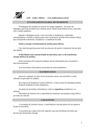 A
M AeM – Áudio e Música - www.audioemusica.com.br
3
FUNCIONAMENTO GLOBAL DO MICROFONE
O diafragma fica situado em cima de um campo magnético. No centro do
diafragma, pelo lado de dentro fica a bobina móvel. Dentro desta bobina móvel e fora dela,
está o campo magnético.
Quando o diafragma recebe o som com todas as freqüências e amplitudes
correspondentes, a bobina se desloca para cima e para baixo, gerando uma corrente elétrica
que corresponde exatamente a freqüência e a amplitude da onda.
Então a energia é transformada de acústica para elétrica.
Este sinal (energia) passa por todo um processo de ajustes e tratamento até sair pelo
alto-falante.
O alto-falante tem a mesma função do microfone, mas é a de transformar
energia elétrica em acústica.
Estes microfones não requerem qualquer tipo de alimentação para seu perfeito e
bom funcionamento.
Já os microfones eletrostáticos necessitam de outros parâmetros.
ELETROSTÁTICO
Sensível a captação em altos níveis de pressão sonora, este microfone é muito
utilizado em gravação em estúdios.
Sua resposta de freqüência é muito uniforme, e a baixa massa do diafragma permite
Resposta ampliada em altas freqüências.
No grupo de microfones eletrostáticos, estão os capacitivos (condenser) e os
eletretos.
Microfones de eletretos tem a capacidade de armazenar uma pequena carga elétrica
por toda sua vida útil.
CAPACITIVOS
A circulação de corrente externa, é controlada por uma das placas de um capacitor
fixado no microfone.
É necessária que a placa móvel do capacitor seja uma membrana de metal, que
deverá estar firmemente esticada.
 