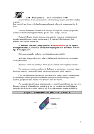 A
M AeM – Áudio e Música - www.audioemusica.com.br
4
Essa membrana deverá ter um material extremamente pequeno, para obter uma boa
resposta.
Esse material, que é uma película plástica de poliéster é coberto de uma camada fina de
ouro.
Montado dessa forma, ele nada mais é do que um capacitor variável que pode ser
controlado através de um agente externo, que é o som, a energia acústica.
Para que todo esse sistema funcione, esse capacitor precisa de uma determinada
energia. Alguns têm essa própria energia, através de baterias (pilhas) ou outra fonte
qualquer para carregar o capacitor.
“Chamamos essa fonte (energia) externa de Phanton Power que em algumas
mesas profissionais já possui esse tipo de alimentação para esses microfones com este
tipo de configuração”.
Depois de carregado, nenhuma corrente pode mais preenche-lo.
Aplicando uma pressão sonora sobre o diafragma ele movimenta-se provocando
circulação de carga.
De acordo com a movimentação dessas placas, controla-se a direção da corrente.
Em um dos movimentos, as placas do diafragma se aproximam e a corrente vai para
dentro do capacitor e ao contrário desse movimento, a corrente sai do capacitor.
Com esse movimento, ocorreu que, aplicou’se uma energia acústica na membrana
do diafragma e com seu processo, transformou a energia acústica em energia elétrica
acústica, que passará pelo inverso desse processo pelo alto- falante.
Por causa do seu sistema de funcionamento, os microfones condenser, são mais fiéis
Em sua resposta de freqüência, mas lembre-se de que por causa de sua sensibilidade de
captação, não deverá ser exposto a altos níveis de pressão sonora a uma curta distância.
ESQUEMA GRAFICO DE MICROFONE CONDENSER
 