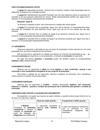 www.cursoagoraeupasso.com.br
Raciocínio Lógico 13 Prof Weber Campos
A opção A é descartada de pronto: “nenhum livro é instrutivo” implica a total dissociação entre os
diagramas. E estamos com a situação inversa!
A opção B é perfeitamente escorreita! Percebam que nos dois desenhos acima os conjuntos em
vermelho e em azul possuem elementos em comum. Resta necessariamente perfeito que “algum livro é
instrutivo” é uma proposição necessariamente verdadeira.
Resposta: opção B.
Já achamos a resposta correta, mas continuaremos a análise das outras opções.
A opção C é incorreta! Pois a proposição “algum livro não é instrutivo” é necessariamente falsa.
Isso pode ser constatado nos dois desenhos acima, vejam que não há um livro sequer que não seja
instrutivo.
A opção D é incorreta! Pois na análise da opção B já havíamos concluído que “algum livro é
instrutivo” é uma proposição necessariamente verdadeira.
A opção E é incorreta! Pois na análise da opção C já havíamos concluído que “algum livro não é
instrutivo” é uma proposição necessariamente falsa.
15. ARGUMENTO
Chama-se argumento a afirmação de que um grupo de proposições iniciais redunda em uma outra
proposição final, que será conseqüência das primeiras!
Dito de outra forma, argumento é a relação que associa um conjunto de proposições p1, p2, ... pn ,
chamadas premissas do argumento, a uma proposição c, chamada de conclusão do argumento.
No lugar dos termos premissa e conclusão podem ser também usados os correspondentes
hipótese e tese, respectivamente.
# ARGUMENTO VÁLIDO:
Dizemos que um argumento é válido (ou ainda legítimo ou bem construído), quando a sua
conclusão é uma conseqüência obrigatória do seu conjunto de premissas.
Para testar a validade de um argumento, devemos considerar as premissas como verdadeiras,
mesmo quando o conteúdo da premissa é falso.
# ARGUMENTO INVÁLIDO:
Dizemos que um argumento é inválido – também denominado ilegítimo, mal construído,
falacioso ou sofisma – quando a verdade das premissas não é suficiente para garantir a verdade da
conclusão.
# MÉTODOS PARA TESTAR A VALIDADE DOS ARGUMENTOS
Na seqüência, um quadro que resume os quatro métodos, e quando se deve lançar mão de um ou
de outro, em cada caso. Vejamos:
Deve ser usado quando... O argumento é válido quando...
1º Método
Considerar as premissas
verdadeiras e verificar a
validade da conclusão por
meio da utilização dos
Diagramas (circunferências)
o argumento apresentar as
palavras todo, nenhum, ou
algum
a partir dos diagramas verificarmos
que a conclusão é uma
conseqüência obrigatória das
premissas.
 
