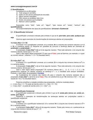 www.cursoagoraeupasso.com.br
Raciocínio Lógico 15 Prof Weber Campos
2. Quantificadores
Consideremos as afirmações:
a) Todo sangue é vermelho.
b) Cada um dos alunos participará da excursão.
c) Algum animal é selvagem.
d) Pelo menos um professor não é rico.
e) Existe uma pessoa que é poliglota.
f) Nenhum crime é perfeito.
Expressões como “todo”, “cada um”, "algum", "pelo menos um", “existe”, “nenhum” são
quantificadores.
Há fundamentalmente dois tipos de quantificadores: Universal e Existencial.
2.1. O Quantificador Universal
O quantificador universal é indicado pelo símbolo  que se lê: para todo, para cada, qualquer que
seja.
Veremos agora exemplos de transformações de sentenças abertas em proposições:
1) (x)(xN)(x + 3 = 10)
O símbolo  é o quantificador universal, x é a variável, N é o conjunto dos números naturais e x + 3
= 10 é a sentença aberta. (É freqüente em questões de concurso a sentença aberta ser chamada de
predicado ou propriedade.)
A proposição (x)(xN)(x
2
= 4) se lê da seguinte maneira: “Para todo elemento x do conjunto dos
números naturais, temos que x + 3 = 10”.
Qual o valor lógico dessa proposição? É claro que é Falso, pois se fizermos, por exemplo, o x igual
ao número natural 1, teremos 1 + 3 = 10 (resultado falso!).
2) (x)(xZ)(x
2
 x)
O símbolo  é o quantificador universal, x é a variável, Z é o conjunto dos números inteiros e x
2
 x
é a sentença aberta.
A proposição (x)(xZ)(x
2
 x) se lê da seguinte maneira: “Para todo elemento x do conjunto dos
números inteiros, temos que x
2
 x”.
Qual o valor lógico dessa proposição? Os números inteiros são {... -3, -2, -1, 0, 1, 2, 3...}. Se
substituirmos qualquer um desses números na sentença x
2
 x, o resultado será sempre verdadeiro.
Portanto, o valor lógico da proposição é Verdade.
Se mudássemos do conjunto dos inteiros (Z) para o conjunto dos números racionais (Q), a
proposição (x)(xQ)(x
2
 x) tornar-se-ia Falsa. Pois, se substituirmos x por 1/2, teremos (1/2)
2
 1/2, que
resulta em 1/4  1/2 (resultado falso!).
Podemos simplificar a notação simbólica das proposições, conforme mostrado abaixo:
 (x)(xN)(x + 3 = 10) pode ser escrita como (x  N)(x + 3 = 10);
 (x)(xZ)(x
2
 x) pode ser escrita como (x  Z)(x
2
 x).
2.2. O Quantificador Existencial
O quantificador existencial é indicado pelo símbolo  que se lê: existe pelo menos um, existe um,
existe, para algum.
Passemos a exemplos de transformações de sentenças abertas em proposições usando o
quantificador existencial:
1) (x)(xN)(x
2
= 4)
O símbolo  é o quantificador existencial, x é a variável, N é o conjunto dos números naturais e x
2
=
4 é a sentença aberta.
A proposição (x)(xN)(x
2
= 4) se lê da seguinte maneira: “Existe pelo menos um x pertencente ao
conjunto dos números naturais tal que x
2
= 4”.
 