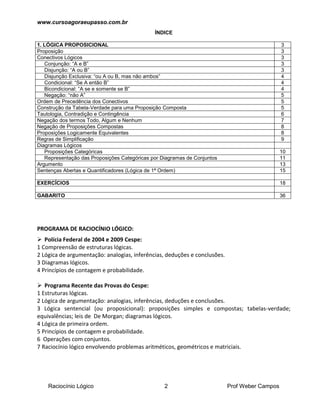 www.cursoagoraeupasso.com.br
Raciocínio Lógico 2 Prof Weber Campos
ÍNDICE
1. LÓGICA PROPOSICIONAL 3
Proposição 3
Conectivos Lógicos 3
Conjunção: “A e B” 3
Disjunção: “A ou B” 3
Disjunção Exclusiva: “ou A ou B, mas não ambos” 4
Condicional: “Se A então B” 4
Bicondicional: “A se e somente se B” 4
Negação: “não A” 5
Ordem de Precedência dos Conectivos 5
Construção da Tabela-Verdade para uma Proposição Composta 5
Tautologia, Contradição e Contingência 6
Negação dos termos Todo, Algum e Nenhum 7
Negação de Proposições Compostas 8
Proposições Logicamente Equivalentes 8
Regras de Simplificação 9
Diagramas Lógicos
Proposições Categóricas 10
Representação das Proposições Categóricas por Diagramas de Conjuntos 11
Argumento 13
Sentenças Abertas e Quantificadores (Lógica de 1ª Ordem) 15
EXERCÍCIOS 18
GABARITO 36
PROGRAMA DE RACIOCÍNIO LÓGICO:
 Polícia Federal de 2004 e 2009 Cespe:
1 Compreensão de estruturas lógicas.
2 Lógica de argumentação: analogias, inferências, deduções e conclusões.
3 Diagramas lógicos.
4 Princípios de contagem e probabilidade.
 Programa Recente das Provas do Cespe:
1 Estruturas lógicas.
2 Lógica de argumentação: analogias, inferências, deduções e conclusões.
3 Lógica sentencial (ou proposicional): proposições simples e compostas; tabelas-verdade;
equivalências; leis de De Morgan; diagramas lógicos.
4 Lógica de primeira ordem.
5 Princípios de contagem e probabilidade.
6 Operações com conjuntos.
7 Raciocínio lógico envolvendo problemas aritméticos, geométricos e matriciais.
 