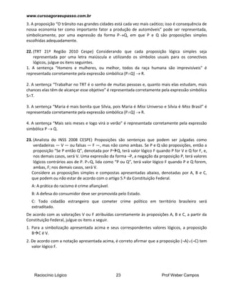 www.cursoagoraeupasso.com.br
Raciocínio Lógico 23 Prof Weber Campos
3. A proposição “O trânsito nas grandes cidades está cada vez mais caótico; isso é consequência de
nossa economia ter como importante fator a produção de automóveis” pode ser representada,
simbolicamente, por uma expressão da forma PQ, em que P e Q são proposições simples
escolhidas adequadamente.
22. (TRT 21ª Região 2010 Cespe) Considerando que cada proposição lógica simples seja
representada por uma letra maiúscula e utilizando os símbolos usuais para os conectivos
lógicos, julgue os itens seguintes.
1. A sentença “Homens e mulheres, ou melhor, todos da raça humana são imprevisíveis” é
representada corretamente pela expressão simbólica (PQ)  R.
2. A sentença “Trabalhar no TRT é o sonho de muitas pessoas e, quanto mais elas estudam, mais
chances elas têm de alcançar esse objetivo” é representada corretamente pela expressão simbólica
ST.
3. A sentença “Maria é mais bonita que Sílvia, pois Maria é Miss Universo e Sílvia é Miss Brasil” é
representada corretamente pela expressão simbólica (PQ)  R.
4. A sentença “Mais seis meses e logo virá o verão” é representada corretamente pela expressão
simbólica P  Q.
23. (Analista do INSS 2008 CESPE) Proposições são sentenças que podem ser julgadas como
verdadeiras — V — ou falsas — F —, mas não como ambas. Se P e Q são proposições, então a
proposição “Se P então Q”, denotada por PQ, terá valor lógico F quando P for V e Q for F, e,
nos demais casos, será V. Uma expressão da forma ¬P, a negação da proposição P, terá valores
lógicos contrários aos de P. PQ, lida como “P ou Q”, terá valor lógico F quando P e Q forem,
ambas, F; nos demais casos, será V.
Considere as proposições simples e compostas apresentadas abaixo, denotadas por A, B e C,
que podem ou não estar de acordo com o artigo 5.º da Constituição Federal.
A: A prática do racismo é crime afiançável.
B: A defesa do consumidor deve ser promovida pelo Estado.
C: Todo cidadão estrangeiro que cometer crime político em território brasileiro será
extraditado.
De acordo com as valorações V ou F atribuídas corretamente às proposições A, B e C, a partir da
Constituição Federal, julgue os itens a seguir.
1. Para a simbolização apresentada acima e seus correspondentes valores lógicos, a proposição
BC é V.
2. De acordo com a notação apresentada acima, é correto afirmar que a proposição (¬A)(¬C) tem
valor lógico F.
 
