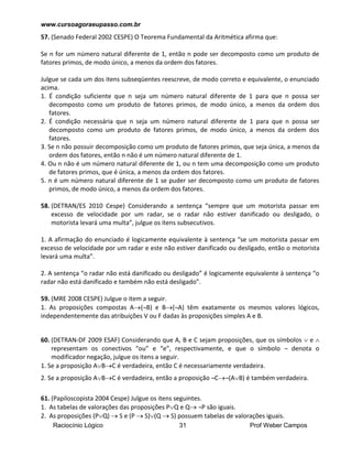 www.cursoagoraeupasso.com.br
Raciocínio Lógico 31 Prof Weber Campos
57. (Senado Federal 2002 CESPE) O Teorema Fundamental da Aritmética afirma que:
Se n for um número natural diferente de 1, então n pode ser decomposto como um produto de
fatores primos, de modo único, a menos da ordem dos fatores.
Julgue se cada um dos itens subseqüentes reescreve, de modo correto e equivalente, o enunciado
acima.
1. É condição suficiente que n seja um número natural diferente de 1 para que n possa ser
decomposto como um produto de fatores primos, de modo único, a menos da ordem dos
fatores.
2. É condição necessária que n seja um número natural diferente de 1 para que n possa ser
decomposto como um produto de fatores primos, de modo único, a menos da ordem dos
fatores.
3. Se n não possuir decomposição como um produto de fatores primos, que seja única, a menos da
ordem dos fatores, então n não é um número natural diferente de 1.
4. Ou n não é um número natural diferente de 1, ou n tem uma decomposição como um produto
de fatores primos, que é única, a menos da ordem dos fatores.
5. n é um número natural diferente de 1 se puder ser decomposto como um produto de fatores
primos, de modo único, a menos da ordem dos fatores.
58. (DETRAN/ES 2010 Cespe) Considerando a sentença “sempre que um motorista passar em
excesso de velocidade por um radar, se o radar não estiver danificado ou desligado, o
motorista levará uma multa”, julgue os itens subsecutivos.
1. A afirmação do enunciado é logicamente equivalente à sentença “se um motorista passar em
excesso de velocidade por um radar e este não estiver danificado ou desligado, então o motorista
levará uma multa”.
2. A sentença “o radar não está danificado ou desligado” é logicamente equivalente à sentença “o
radar não está danificado e também não está desligado”.
59. (MRE 2008 CESPE) Julgue o item a seguir.
1. As proposições compostas A(¬B) e B(¬A) têm exatamente os mesmos valores lógicos,
independentemente das atribuições V ou F dadas às proposições simples A e B.
60. (DETRAN-DF 2009 ESAF) Considerando que A, B e C sejam proposições, que os símbolos  e 
representam os conectivos “ou” e “e”, respectivamente, e que o símbolo ¬ denota o
modificador negação, julgue os itens a seguir.
1. Se a proposição ABC é verdadeira, então C é necessariamente verdadeira.
2. Se a proposição ABC é verdadeira, então a proposição ¬C¬(AB) é também verdadeira.
61. (Papiloscopista 2004 Cespe) Julgue os itens seguintes.
1. As tabelas de valorações das proposições PQ e Q ¬P são iguais.
2. As proposições (PQ)  S e (P  S)(Q  S) possuem tabelas de valorações iguais.
 
