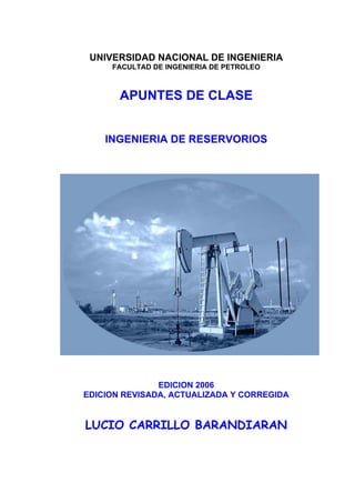 UNIVERSIDAD NACIONAL DE INGENIERIA
     FACULTAD DE INGENIERIA DE PETROLEO



       APUNTES DE CLASE


    INGENIERIA DE RESERVORIOS




               EDICION 2006
EDICION REVISADA, ACTUALIZADA Y CORREGIDA


LUCIO CARRILLO BARANDIARAN
 