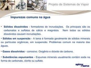 Projeto de Sistemas de Vapor 
Impurezas comuns na água 
• Sólidos dissolvidos - formadores de incrustações. Os principais são os 
carbonatos e sulfatos de cálcio e magnésio. Nem todos os sólidos 
dissolvidos causam incrustações. 
• Sólidos em suspensão - A lama é formada geralmente de sólidos minerais 
ou partículas orgânicas, em suspensão. Problemas comum na maioria das 
águas. 
• Gases dissolvidos - corrosivo. Oxigênio e dióxido de carbono. 
• Substâncias espumantes - Espumas minerais usualmente contém soda na 
forma de carbonato, clorito ou sulfato. 
 