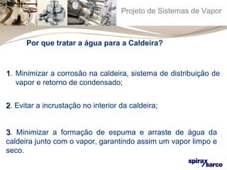 Projeto de Sistemas de Vapor 
Por que tratar a água para a Caldeira? 
1. Minimizar a corrosão na caldeira, sistema de distribuição de 
vapor e retorno de condensado; 
22. Evitar a incrustação no interior da caldeira; 
33. Minimizar a formação de espuma e arraste de água da 
caldeira junto com o vapor, garantindo assim um vapor limpo e 
seco. 
 