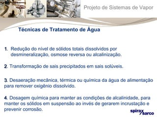 Projeto de Sistemas de Vapor 
Técnicas de Tratamento de Água 
1. Redução do nível de sólidos totais dissolvidos por 
desmineralização, osmose reversa ou alcalinização. 
22. Transformação de sais precipitados em sais solúveis. 
33. Desaeração mecânica, térmica ou química da água de alimentação 
para remover oxigênio dissolvido. 
44. Dosagem química para manter as condições de alcalinidade, para 
manter os sólidos em suspensão ao invés de gerarem incrustação e 
prevenir corrosão. 
 