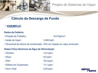 Projeto de Sistemas de Vapor 
Cálculo da Descarga de Fundo 
• EXEMPLO: 
Dados da Caldeira: 
- Pressão de Trabalho: 10,5 Kgf/cm2 
- Vazão de Vapor: 3.000 Kg/h 
- Percentual de retorno de condensado: 45% em relação ao vapor produzido 
Dados Físico-Químicos da Água de Alimentação: 
- Cloretos: 12,4 ppm; 
- Sílica: 8,0 ppm; 
- STD: 79,2 ppm; 
- Sólidos em Suspensão: 11,1 ppm; 
- Ferro Total: 0,45 ppm. 
 