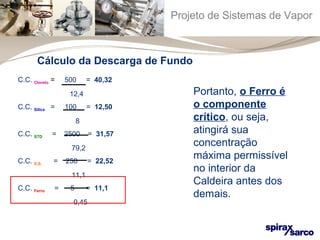 Projeto de Sistemas de Vapor 
Cálculo da Descarga de Fundo 
C.C. Cloreto = 500 = 40,32 
12,4 
C.C. Sílica = 100 = 12,50 
8 
C.C. STD = 2500 = 31,57 
79,2 
C.C. S.S. = 250 = 22,52 
11,1 
C.C. Ferro = 5 = 11,1 
0,45 
Portanto, o Ferro é 
o componente 
crítico, ou seja, 
atingirá sua 
concentração 
máxima permissível 
no interior da 
Caldeira antes dos 
demais. 
 