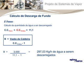 Projeto de Sistemas de Vapor 
Cálculo de Descarga de Fundo 
2º Passo: 
Cálculo da quantidade de água a ser descarregada: 
C.C.Ferro = C.C.Crítico = 11,1 
B = Vazão da Caldeira 
C.C.Crítico - 1 
B = 3.000 = 297,03 Kg/h de água a serem 
11,1 - 1 descarregados 
 
