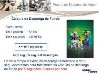 Projeto de Sistemas de Vapor 
Cálculo de Descarga de Fundo 
Assim, temos: 
Em 1 segundo – 7,4 Kg 
Em X segundos – 297,03 Kg 
X = 40,1 segundos 
40,1 seg. / 5 seg. = 8 descargas 
Como o tempo máximo de descarga remendado é de 5 
seg., deveremos abrir totalmente as válvulas de descarga 
de fundo por 5 segundos, 8 vezes por hora. 
 