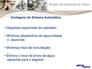 Projeto de Sistemas de Vapor 
Vantagens do Sistema Automático 
• Dispensa supervisão do operador; 
• Minimiza desperdício de água tratada 
e aquecida; 
• Minimiza risco de incrustação; 
• Elimina o risco de envio de água 
aquecida para o esgosto. 
 