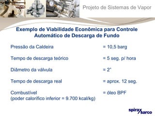 Projeto de Sistemas de Vapor 
Exemplo de Viabilidade Econômica para Controle 
Automático de Descarga de Fundo 
Pressão da Caldeira = 10,5 barg 
Tempo de descarga teórico = 5 seg. p/ hora 
Diâmetro da válvula = 2” 
Tempo de descarga real = aprox. 12 seg. 
Combustível = óleo BPF 
(poder calorífico inferior = 9.700 kcal/kg) 
 