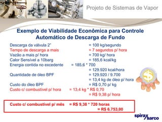 Projeto de Sistemas de Vapor 
Exemplo de Viabilidade Econômica para Controle 
Automático de Descarga de Fundo 
Descarga da válvula 2” = 100 kg/segundo 
Tempo de descarga a mais = 7 segundos p/ hora 
Vazão a mais p/ hora = 700 kg/ hora 
Calor Sensível a 10barg = 185,6 kcal/kg 
Energia contida no excedente = 185,6 * 700 
= 129.920 kcal/hora 
Quantidade de óleo BPF = 129.920 / 9.700 
= 13,4 kg de óleo p/ hora 
Custo do óleo BPF = R$ 0,70 p/ kg 
Custo c/ combustível p/ hora = 13,4 kg * R$ 0,70 
= R$ 9,38 p/ hora 
Custo c/ combustível p/ mês = R$ 9,38 * 720 horas 
= R$ 6.753,00 
 