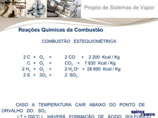 Projeto de Sistemas de Vapor 
Reações Químicas da Combustão 
COMBUSTÃO ESTEQUIOMÉTRICA 
2 C + O2 = 2 CO + 2 200 Kcal / Kg 
C + O2 = CO2 + 7 830 Kcal / Kg 
2 H2 + O2 = 2 H2 Ox + 28 890 Kcal / Kg 
2 S + 3O2 = 2 SO3 
CASO A TEMPERATURA CAIR ABAIXO DO PONTO DE 
ORVALHO DO SO3 
( T < 200 
ºC ), HAVERÁ FORMAÇÃO DE ÁCIDO SULFÚRICO 
 