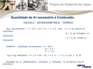 Projeto de Sistemas de Vapor 
Quantidade de Ar necessária à Combustão 
CÁLCULO ESTEQUIOMÉTRICO TEÓRICO 
Kg ar / Kg combustível = 11 , 5 C + 34 , 7 H2 + 4 , 3 S onde C = % de Carbono no 
Combustível 
H2 = % de Hidrogênio no 
Combustível 
S = % de Enxofre no 
Combustível 
EXEMPLO : Composição do combustível : C = 84 % 
H2 = 11 % 
S = 4 % 
Kg ar / Kg combustível = 11 , 5 x 0, 84 + 34 , 7 x 0 , 11 + 4 , 3 x 0 , 04 = 13 , 65 
Quantidade de ar estequiométrico necessário à combustão 13 , 65 Kg de ar / Kg de 
combustível. 
 