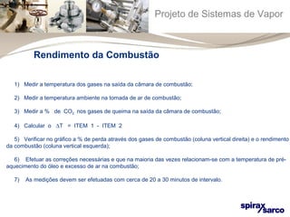 Projeto de Sistemas de Vapor 
Rendimento da Combustão 
1) Medir a temperatura dos gases na saída da câmara de combustão; 
2) Medir a temperatura ambiente na tomada de ar de combustão; 
3) Medir a % de CO2 nos gases de queima na saída da câmara de combustão; 
4) Calcular o DT = ITEM 1 - ITEM 2 
5) Verificar no gráfico a % de perda através dos gases de combustão (coluna vertical direita) e o rendimento 
da combustão (coluna vertical esquerda); 
6) Efetuar as correções necessárias e que na maioria das vezes relacionam-se com a temperatura de pré-aquecimento 
do óleo e excesso de ar na combustão; 
7) As medições devem ser efetuadas com cerca de 20 a 30 minutos de intervalo. 
 