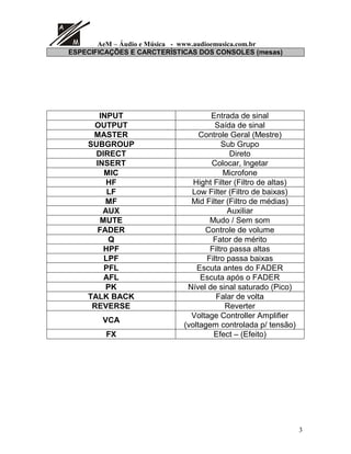 AeM – Áudio e Música - www.audioemusica.com.br
3
ESPECIFICAÇÕES E CARCTERÍSTICAS DOS CONSOLES (mesas)
INPUT Entrada de sinal
OUTPUT Saída de sinal
MASTER Controle Geral (Mestre)
SUBGROUP Sub Grupo
DIRECT Direto
INSERT Colocar, Ingetar
MIC Microfone
HF Hight Filter (Filtro de altas)
LF Low Filter (Filtro de baixas)
MF Mid Filter (Filtro de médias)
AUX Auxiliar
MUTE Mudo / Sem som
FADER Controle de volume
Q Fator de mérito
HPF Filtro passa altas
LPF Filtro passa baixas
PFL Escuta antes do FADER
AFL Escuta após o FADER
PK Nível de sinal saturado (Pico)
TALK BACK Falar de volta
REVERSE Reverter
VCA
Voltage Controller Amplifier
(voltagem controlada p/ tensão)
FX Efect – (Efeito)
 
