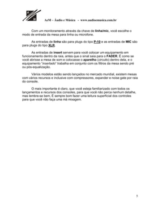 AeM – Áudio e Música - www.audioemusica.com.br
5
Com um monitoramento através da chave de linha/mic, você escolhe o
modo de entrada da mesa para linha ou microfone.
As entradas de linha são para plugs do tipo P-10 e as entradas de MIC são
para plugs do tipo XLR.
As entradas de insert servem para você colocar um equipamento em
funcionamento dentro da raia, antes que o sinal saia para o FADER. É como se
você abrisse a mesa de som e colocasse o aparelho (circuito) dentro dela, e o
equipamento “insertado” trabalha em conjunto com os filtros da mesa sendo pré
ou pós-equalização.
Vários modelos estão sendo lançados no mercado mundial, existem mesas
com vários recursos e inclusive com compressores, expander e noise gate por raia
do console.
O mais importante é claro, que você esteja familiarizado com todos os
lançamentos e recursos dos consoles, para que você não perca nenhum detalhe,
mas lembre-se bem, É sempre bom fazer uma leitura superficial dos controles
para que você não faça uma má mixagem.
 