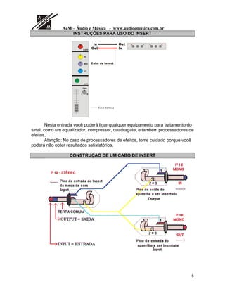 AeM – Áudio e Música - www.audioemusica.com.br
6
INSTRUÇÕES PARA USO DO INSERT
GAIN
HI
MID
LF
AUX
PAN
RL
Canal da mesa
2XW,Q
2XW ,Q
DER GH ,QVHUW
Nesta entrada você poderá ligar qualquer equipamento para tratamento do
sinal, como um equalizador, compressor, quadragate, e também processadores de
efeitos.
Atenção: No caso de processadores de efeitos, tome cuidado porque você
poderá não obter resultados satisfatórios.
CONSTRUÇAO DE UM CABO DE INSERT
 