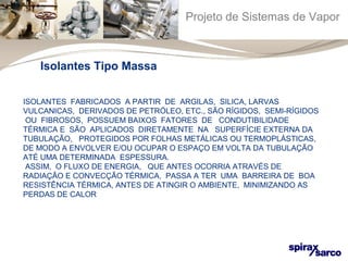 Projeto de Sistemas de Vapor 
Isolantes Tipo Massa 
ISOLANTES FABRICADOS A PARTIR DE ARGILAS, SILICA, LARVAS 
VULCANICAS, DERIVADOS DE PETRÓLEO, ETC., SÃO RÍGIDOS, SEMI-RÍGIDOS 
OU FIBROSOS, POSSUEM BAIXOS FATORES DE CONDUTIBILIDADE 
TÉRMICA E SÃO APLICADOS DIRETAMENTE NA SUPERFÍCIE EXTERNA DA 
TUBULAÇÃO, PROTEGIDOS POR FOLHAS METÁLICAS OU TERMOPLÁSTICAS, 
DE MODO A ENVOLVER E/OU OCUPAR O ESPAÇO EM VOLTA DA TUBULAÇÃO 
ATÉ UMA DETERMINADA ESPESSURA. 
ASSIM, O FLUXO DE ENERGIA, QUE ANTES OCORRIA ATRAVÉS DE 
RADIAÇÃO E CONVECÇÃO TÉRMICA, PASSA A TER UMA BARREIRA DE BOA 
RESISTÊNCIA TÉRMICA, ANTES DE ATINGIR O AMBIENTE, MINIMIZANDO AS 
PERDAS DE CALOR 
 