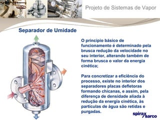 Projeto de Sistemas de Vapor 
O princípio básico de 
funcionamento é determinado pela 
brusca redução da velocidade no 
seu interior, alterando também de 
forma brusca o valor da energia 
cinética; 
Para concretizar a eficiência do 
processo, existe no interior dos 
separadores placas defletoras 
formando chicanas, e assim, pela 
diferença de densidade aliada à 
redução da energia cinética, às 
partículas de água são retidas e 
purgadas. 
Separador de Umidade 
 