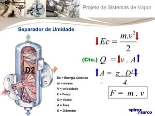 Projeto de Sistemas de Vapor 
Ec = m.v2 
2 
Q = v . A 
F = m . v 
Ec = Energia Cinética 
m = massa 
V = velocidade 
F = Força 
Q = Vazão 
A = Área 
D = Diâmetro 
d1 
D2 A = π . D2 
4 
(Cte.) 
Separador de Umidade 
 
