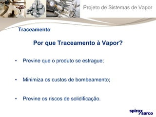 Projeto de Sistemas de Vapor 
Traceamento 
Por que Traceamento à Vapor? 
• Previne que o produto se estrague; 
• Minimiza os custos de bombeamento; 
• Previne os riscos de solidificação. 
 