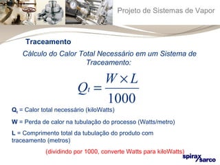 Projeto de Sistemas de Vapor 
Traceamento 
Cálculo do Calor Total Necessário em um Sistema de 
Traceamento: 
Q W L t 
= ´ 
1000 
Qt = Calor total necessário (kiloWatts) 
W = Perda de calor na tubulação do processo (Watts/metro) 
L = Comprimento total da tubulação do produto com 
traceamento (metros) 
(dividindo por 1000, converte Watts para kiloWatts) 
 