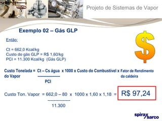 Projeto de Sistemas de Vapor 
Exemplo 02 – Gás GLP 
Então: 
Ct = 662,0 Kcal/kg 
Custo do gás GLP = R$ 1,60/kg 
PCI = 11.300 Kcal/kg (Gás GLP) 
Custo Tonelada = Ct – Cs água x 1000 x Custo do Combustível x Fator de Rendimento 
do Vapor ------------------ da caldeira 
PCI 
Custo Ton. Vapor = 662,0 – 80 x 1000 x 1,60 x 1,18 = R$ 97,24 
--------------- 
11.300 
 