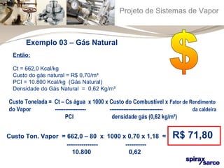 Projeto de Sistemas de Vapor 
Exemplo 03 – Gás Natural 
Então: 
Ct = 662,0 Kcal/kg 
Custo do gás natural = R$ 0,70/m³ 
PCI = 10.800 Kcal/kg (Gás Natural) 
Densidade do Gás Natural = 0,62 Kg/m³ 
Custo Tonelada = Ct – Cs água x 1000 x Custo do Combustível x Fator de Rendimento 
do Vapor ------------------ ------------------------------- da caldeira 
PCI densidade gás (0,62 kg/m³) 
Custo Ton. Vapor = 662,0 – 80 x 1000 x 0,70 x 1,18 = R$ 71,80 
--------------- ---------- 
10.800 0,62 
 