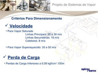 Projeto de Sistemas de Vapor 
Critérios Para Dimensionamento 
 Velocidade 
• Para Vapor Saturado 
Linhas Principais: 20 a 30 m/s 
Linhas Secundárias: 15 m/s 
Coletores: 8 m/s 
• Para Vapor Superaquecido: 35 a 50 m/s 
 Perda de Carga 
• Perdas de Carga Inferiores a 0,08 kgf/cm2.100m 
 