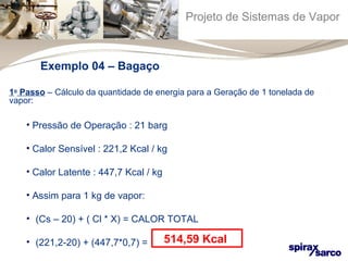 Projeto de Sistemas de Vapor 
Exemplo 04 – Bagaço 
1o Passo – Cálculo da quantidade de energia para a Geração de 1 tonelada de 
vapor: 
• Pressão de Operação : 21 barg 
• Calor Sensível : 221,2 Kcal / kg 
• Calor Latente : 447,7 Kcal / kg 
• Assim para 1 kg de vapor: 
• (Cs – 20) + ( Cl * X) = CALOR TOTAL 
• (221,2-20) + (447,7*0,7) = 514,59 Kcal 
 