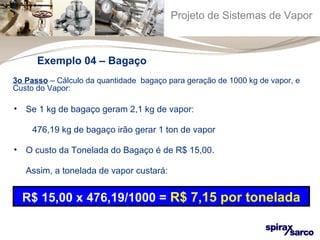 Projeto de Sistemas de Vapor 
Exemplo 04 – Bagaço 
3o Passo – Cálculo da quantidade bagaço para geração de 1000 kg de vapor, e 
Custo do Vapor: 
• Se 1 kg de bagaço geram 2,1 kg de vapor: 
476,19 kg de bagaço irão gerar 1 ton de vapor 
• O custo da Tonelada do Bagaço é de R$ 15,00. 
Assim, a tonelada de vapor custará: 
R$ 15,00 x 476,19/1000 = R$ 7,15 por tonelada 
 