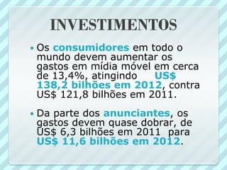 INVESTIMENTOS
   Os consumidores em todo o
    mundo devem aumentar os
    gastos em mídia móvel em cerca
    de 13,4%, atingindo   US$
    138,2 bilhões em 2012, contra
    US$ 121,8 bilhões em 2011.
   Da parte dos anunciantes, os
    gastos devem quase dobrar, de
    US$ 6,3 bilhões em 2011 para
    US$ 11,6 bilhões em 2012.
 