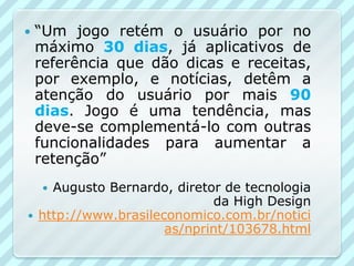    “Um jogo retém o usuário por no
    máximo 30 dias, já aplicativos de
    referência que dão dicas e receitas,
    por exemplo, e notícias, detêm a
    atenção do usuário por mais 90
    dias. Jogo é uma tendência, mas
    deve-se complementá-lo com outras
    funcionalidades para aumentar a
    retenção”
     Augusto Bernardo, diretor de tecnologia
                              da High Design
   http://www.brasileconomico.com.br/notici
                       as/nprint/103678.html
 