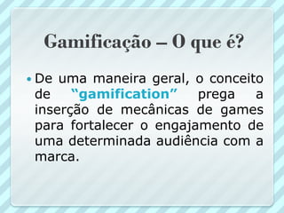 Gamificação – O que é?
 De uma maneira geral, o conceito
 de    “gamification”    prega   a
 inserção de mecânicas de games
 para fortalecer o engajamento de
 uma determinada audiência com a
 marca.
 