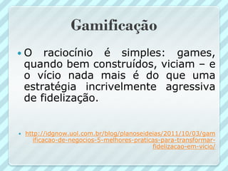 Gamificação
O      raciocínio é simples: games,
    quando bem construídos, viciam – e
    o vício nada mais é do que uma
    estratégia incrivelmente agressiva
    de fidelização.


   http://idgnow.uol.com.br/blog/planoseideias/2011/10/03/gam
       ificacao-de-negocios-5-melhores-praticas-para-transformar-
                                             fidelizacao-em-vicio/
 