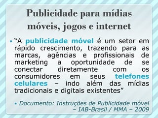 Publicidade para mídias
          móveis, jogos e internet
   “A publicidade móvel é um setor em
    rápido crescimento, trazendo para as
    marcas, agências e profissionais de
    marketing a oportunidade de se
    conectar      diretamente       com     os
    consumidores      em     seus    telefones
    celulares – indo além das mídias
    tradicionais e digitais existentes”
       Documento: Instruções de Publicidade móvel
                         – IAB-Brasil / MMA – 2009
 