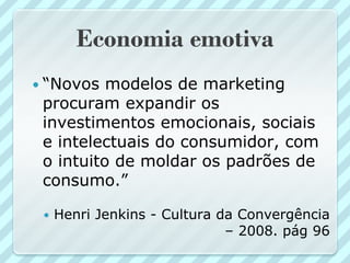 Economia emotiva
 “Novos  modelos de marketing
 procuram expandir os
 investimentos emocionais, sociais
 e intelectuais do consumidor, com
 o intuito de moldar os padrões de
 consumo.”

    Henri Jenkins - Cultura da Convergência
                              – 2008. pág 96
 