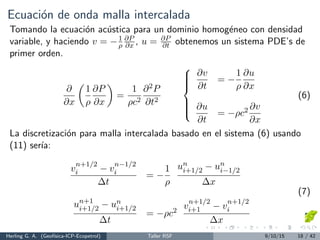 Ecuaci´on de onda malla intercalada
Tomando la ecuaci´on ac´ustica para un dominio homog´eneo con densidad
variable, y haciendo v = −1
ρ
∂P
∂x , u = ∂P
∂t obtenemos un sistema PDE’s de
primer orden.
∂
∂x
1
ρ
∂P
∂x
=
1
ρc2
∂2P
∂t2



∂v
∂t
= −
1
ρ
∂u
∂x
∂u
∂t
= −ρc2 ∂v
∂x
(6)
La discretizaci´on para malla intercalada basado en el sistema (6) usando
(11) ser´ıa:
v
n+1/2
i − v
n−1/2
i
∆t
= −
1
ρ
un
i+1/2 − un
i−1/2
∆x
un+1
i+1/2 − un
i+1/2
∆t
= −ρc2
v
n+1/2
i+1 − v
n+1/2
i
∆x
(7)
Herling G. A. (Geof´ısica-ICP-Ecopetrol) Taller RSF 9/10/15 18 / 42
 