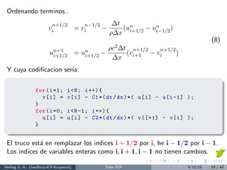 Ordenando terminos..
v
n+1/2
i = v
n−1/2
i −
∆t
ρ∆x
(un
i+1/2 − un
i−1/2)
un+1
i+1/2 = un
i+1/2 −
ρc2∆t
∆x
(v
n+1/2
i+1 − v
n+1/2
i )
(8)
Y cuya codiﬁcacion ser´ıa:
for(i=1; i<N; i++){
v[i] = v[i] - C1*(dt/dx)*( u[i] - u[i-1] );
}
for(i=0; i<N-1; i++){
u[i] = u[i] - C2*(dt/dx)*( v([+1] - v[i] );
}
El truco est´a en remplazar los indices i + 1/2 por i, he i − 1/2 por i − 1.
Los indices de variables enteras como i, i + 1, i − 1 no tienen cambios.
Herling G. A. (Geof´ısica-ICP-Ecopetrol) Taller RSF 9/10/15 19 / 42
 