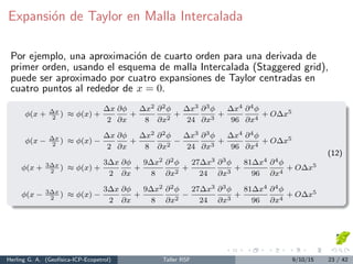 Expansi´on de Taylor en Malla Intercalada
Por ejemplo, una aproximaci´on de cuarto orden para una derivada de
primer orden, usando el esquema de malla Intercalada (Staggered grid),
puede ser aproximado por cuatro expansiones de Taylor centradas en
cuatro puntos al rededor de x = 0.
φ(x + ∆x
2
) ≈ φ(x) +
∆x
2
∂φ
∂x
+
∆x2
8
∂2φ
∂x2
+
∆x3
24
∂3φ
∂x3
+
∆x4
96
∂4φ
∂x4
+ O∆x5
φ(x − ∆x
2
) ≈ φ(x) −
∆x
2
∂φ
∂x
+
∆x2
8
∂2φ
∂x2
−
∆x3
24
∂3φ
∂x3
+
∆x4
96
∂4φ
∂x4
+ O∆x5
φ(x + 3∆x
2
) ≈ φ(x) +
3∆x
2
∂φ
∂x
+
9∆x2
8
∂2φ
∂x2
+
27∆x3
24
∂3φ
∂x3
+
81∆x4
96
∂4φ
∂x4
+ O∆x5
φ(x − 3∆x
2
) ≈ φ(x) −
3∆x
2
∂φ
∂x
+
9∆x2
8
∂2φ
∂x2
−
27∆x3
24
∂3φ
∂x3
+
81∆x4
96
∂4φ
∂x4
+ O∆x5
(12)
Herling G. A. (Geof´ısica-ICP-Ecopetrol) Taller RSF 9/10/15 23 / 42
 
