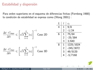 Estabilidad y dispersi´on
Para orden superiores en el esquema de diferencias ﬁnitas (Fornberg 1988)
la condici´on de estabilidad se expresa como (Wang 2001) :
∆t · Cmax
∆h
√
2
L
l=1
|cl|
−1
Caso 2D
∆t · Cmax
∆h
√
3
L
l=1
|cl|
−1
Caso 3D
L l cl
4 1 9/8
2 -1/24
6 1 75/64
2 -25/384
3 3/640
8 1 1225/1024
2 -245/3072
3 49/5120
4 -5/7168
Herling G. A. (Geof´ısica-ICP-Ecopetrol) Taller RSF 9/10/15 27 / 42
 