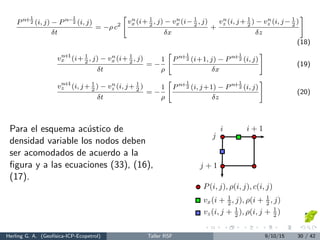 Pn+1
2 (i, j) − Pn−1
2 (i, j)
δt
= −ρ c2
vn
x (i+ 1
2
, j) − vn
x (i− 1
2
, j)
δx
+
vn
z (i, j+ 1
2
) − vn
z (i, j− 1
2
)
δz
(18)
vn+1
x (i+ 1
2
, j) − vn
x (i+ 1
2
, j)
δt
= −
1
ρ
Pn+1
2 (i+1, j) − Pn+1
2 (i, j)
δx
(19)
vn+1
z (i, j+ 1
2
) − vn
z (i, j+ 1
2
)
δt
= −
1
ρ
Pn+1
2 (i, j+1) − Pn+1
2 (i, j)
δz
(20)
Para el esquema ac´ustico de
densidad variable los nodos deben
ser acomodados de acuerdo a la
ﬁgura y a las ecuaciones (33), (16),
(17).
i i + 1
j
j + 1
P(i, j), ρ(i, j), c(i, j)
vx(i + 1
2 , j), ρ(i + 1
2 , j)
vz(i, j + 1
2 ), ρ(i, j + 1
2 )
Herling G. A. (Geof´ısica-ICP-Ecopetrol) Taller RSF 9/10/15 30 / 42
 