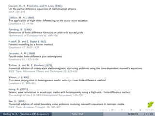 Courant, R., K. Friedrichs, and H. Lewy (1967).
On the partial diﬀerence equations of mathematical physics.
IBM, 215–234.
Dablain, M. A. (1986).
The application of high order diﬀerencing to the scalar wave equation.
Geophysics 51, 54–66.
Fornberg, B. (1988).
Generation of ﬁnite diﬀerence formulas on arbitrarily spaced grids.
Mathematics of Computations 51, 699–706.
Kosloﬀ, D. and E. Baysal (1982).
Forward modelling by a fourier method.
Geophysics 47, 1402–1420.
Levander, A. R. (1988).
Fourth-order ﬁnite-diﬀerence p-sv seismograms.
Geophysics 53, 1425–1436.
Taﬂove, A. and M. E. Brodwin (1975).
Numerical solution of steady-state electromagnetic scattering problems using the time-dependent maxwell’s equations.
IEEE Trans. Microwave Theory and Techniques 23, 623–630.
Virieux, J. (1986).
P-sv wave propagation in heterogeneus media: velocity stress ﬁnite-diﬀerence method.
Geophysics 51, 889–901.
Wang, X. (2001).
Seismic wave simulation in anisotropic media with heterogeneity using a high-order ﬁnite-diﬀerence method.
Proceedings of the 5 th SEGJ International Symposium, 113–120.
Yee, K. (1966).
Numerical solution of initial boundary value problems involving maxwell’s equations in isotropic media.
IEEE Trans. Antennas Propagat. 14, 302–307.
Herling G. A. (Geof´ısica-ICP-Ecopetrol) Taller RSF 9/10/15 41 / 42
 